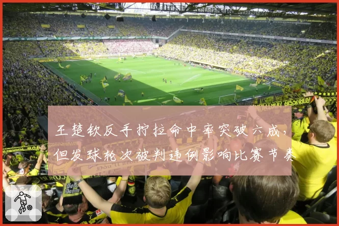 王楚钦反手拧拉命中率突破六成，但发球轮次被判违例影响比赛节奏