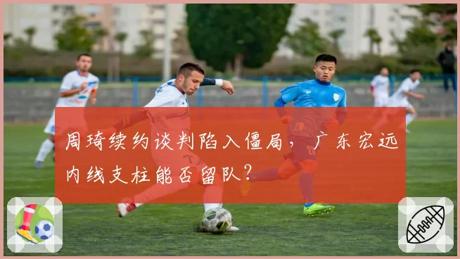 周琦续约谈判陷入僵局，广东宏远内线支柱能否留队？