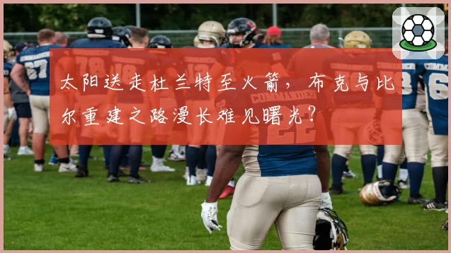 太阳送走杜兰特至火箭，布克与比尔重建之路漫长难见曙光？