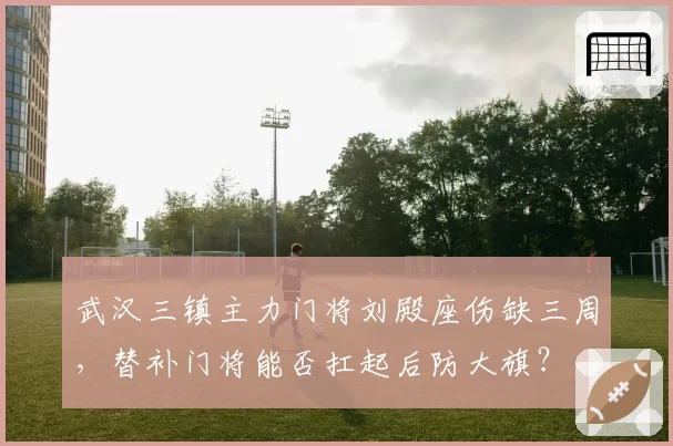 武汉三镇主力门将刘殿座伤缺三周，替补门将能否扛起后防大旗？