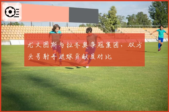尤文图斯与拉齐奥争冠集团,双方头号射手进球贡献度对比