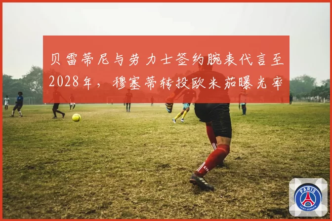 贝雷蒂尼与劳力士签约腕表代言至2028年，穆塞蒂转投欧米茄曝光率反超