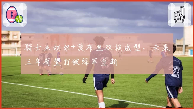 骑士米切尔+莫布里双核成型，未来三年有望打破绿军垄断