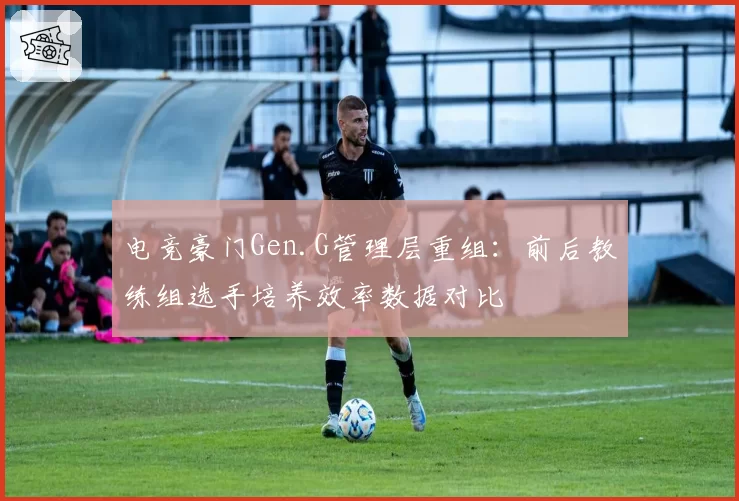 电竞豪门Gen.G管理层重组：前后教练组选手培养效率数据对比