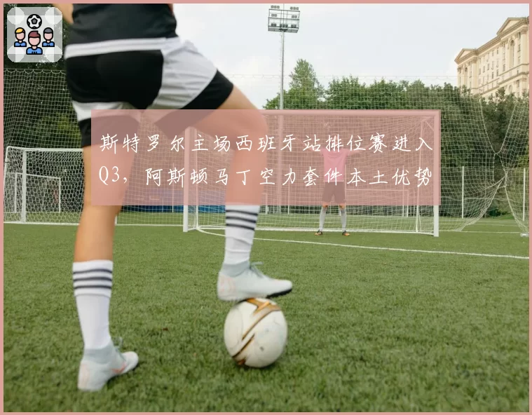 斯特罗尔主场西班牙站排位赛进入Q3，阿斯顿马丁空力套件本土优势明显