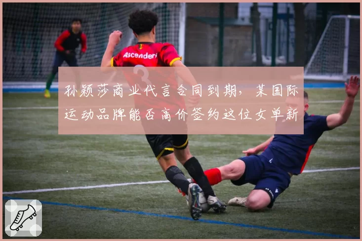孙颖莎商业代言合同到期，某国际运动品牌能否高价签约这位女单新王？
