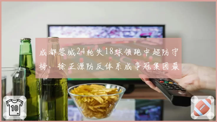 成都蓉城24轮失18球领跑中超防守榜，徐正源防反体系成争冠集团最大搅局者__br_