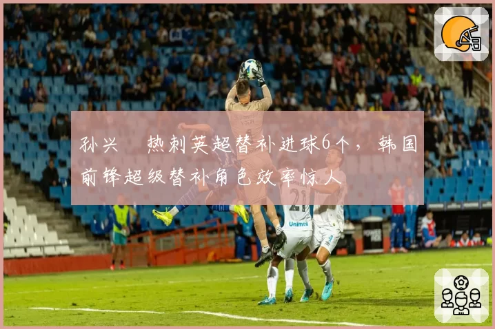 孙兴慜热刺英超替补进球6个，韩国前锋超级替补角色效率惊人