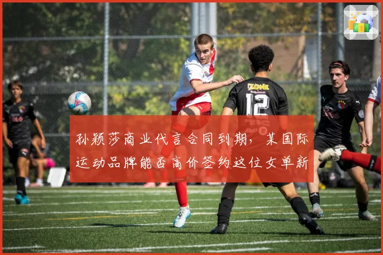 孙颖莎商业代言合同到期，某国际运动品牌能否高价签约这位女单新王？