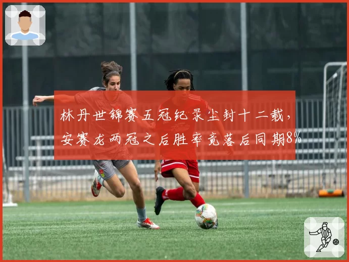 林丹世锦赛五冠纪录尘封十二载，安赛龙两冠之后胜率竟落后同期8%