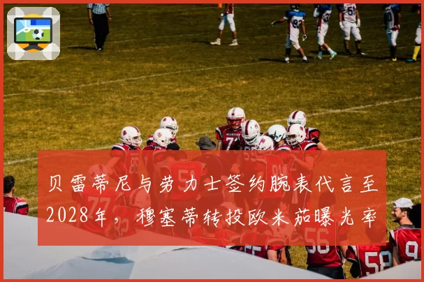 贝雷蒂尼与劳力士签约腕表代言至2028年，穆塞蒂转投欧米茄曝光率反超