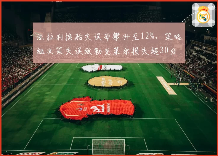 法拉利换胎失误率攀升至12%,策略组决策失误致勒克莱尔损失超30分