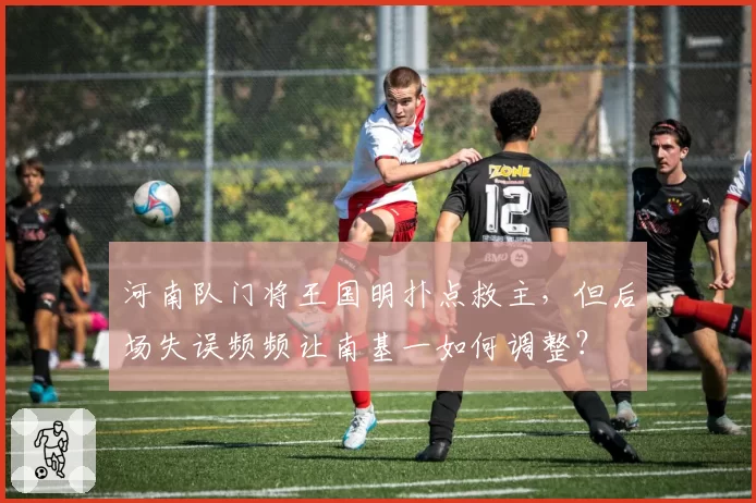 河南队门将王国明扑点救主，但后场失误频频让南基一如何调整？