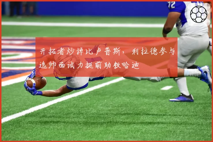 开拓者炒掉比卢普斯，利拉德参与选帅面试力挺前助教哈迪