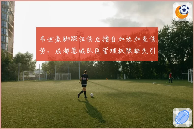 韦世豪脚踝扭伤后擅自加练加重伤势，成都蓉城队医管理权限缺失引争议