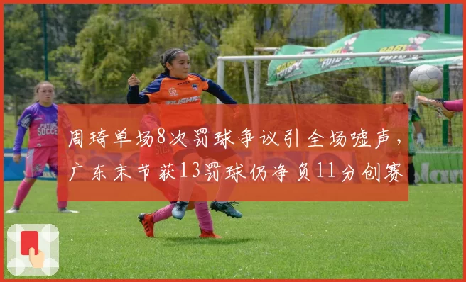 周琦单场8次罚球争议引全场嘘声，广东末节获13罚球仍净负11分创赛季最差