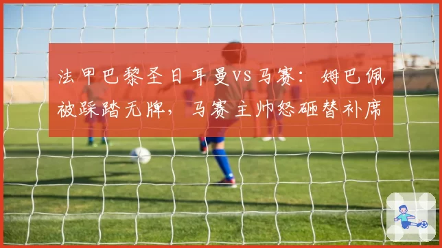法甲巴黎圣日耳曼vs马赛：姆巴佩被踩踏无牌，马赛主帅怒砸替补席水瓶