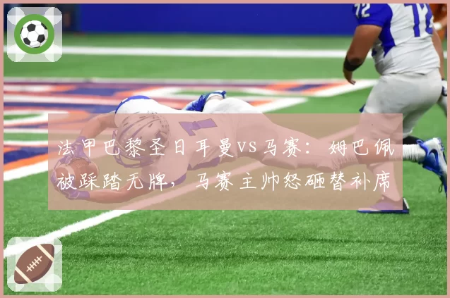 法甲巴黎圣日耳曼vs马赛：姆巴佩被踩踏无牌，马赛主帅怒砸替补席水瓶