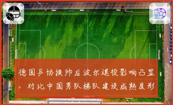 德国乒协换帅后波尔退役影响凸显，对比中国男队梯队建设成熟度形成反差