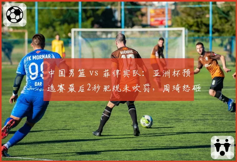 中国男篮 vs 菲律宾队：亚洲杯预选赛最后2秒犯规未吹罚，周琦怒砸地板被追加技术犯规