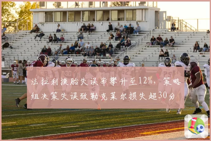 法拉利换胎失误率攀升至12%,策略组决策失误致勒克莱尔损失超30分