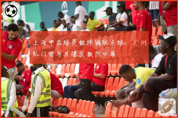 上海申花球员假摔骗取点球，广州队门将与其爆发激烈口角