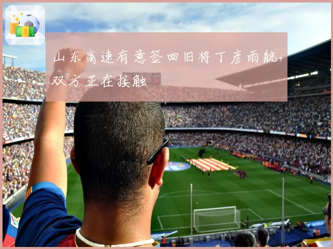 山东高速有意签回旧将丁彦雨航，双方正在接触