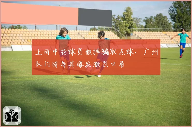 上海申花球员假摔骗取点球，广州队门将与其爆发激烈口角