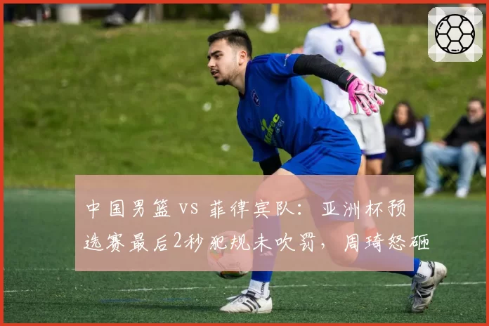 中国男篮 vs 菲律宾队：亚洲杯预选赛最后2秒犯规未吹罚，周琦怒砸地板被追加技术犯规